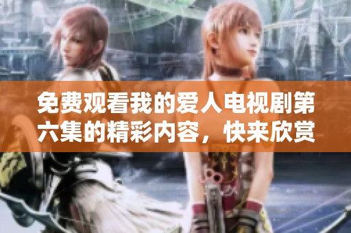 免费观看我的爱人电视剧第六集的精彩内容，快来欣赏这一集吧