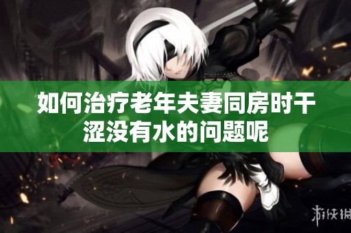 如何治疗老年夫妻同房时干涩没有水的问题呢