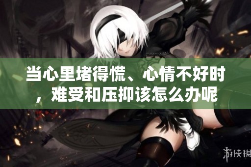 当心里堵得慌、心情不好时，难受和压抑该怎么办呢