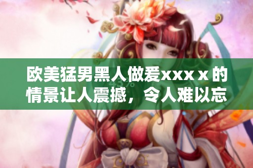 欧美猛男黑人做爰xxxⅹ的情景让人震撼，令人难以忘怀的体验！