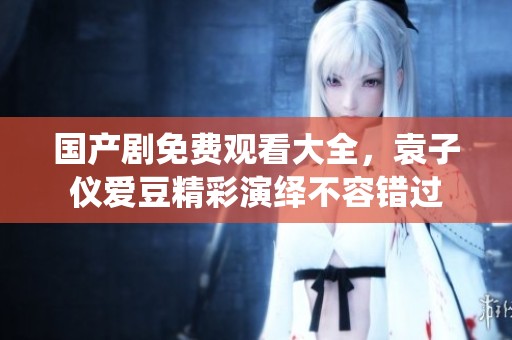 国产剧免费观看大全，袁子仪爱豆精彩演绎不容错过