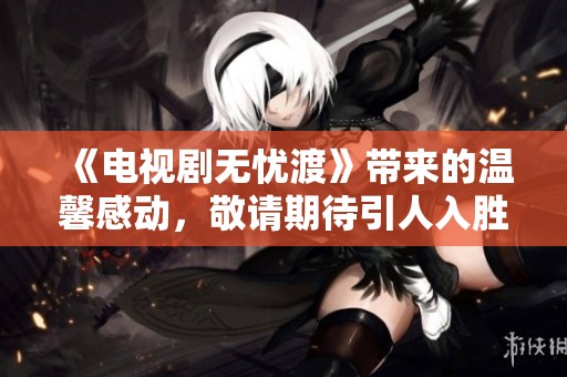 《电视剧无忧渡》带来的温馨感动，敬请期待引人入胜的剧情！