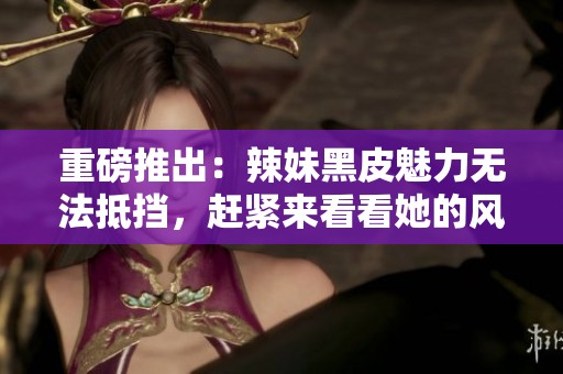 重磅推出：辣妹黑皮魅力无法抵挡，赶紧来看看她的风采！