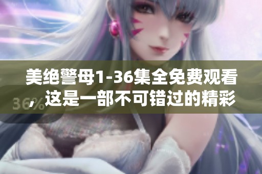 美绝警母1-36集全免费观看，这是一部不可错过的精彩剧集