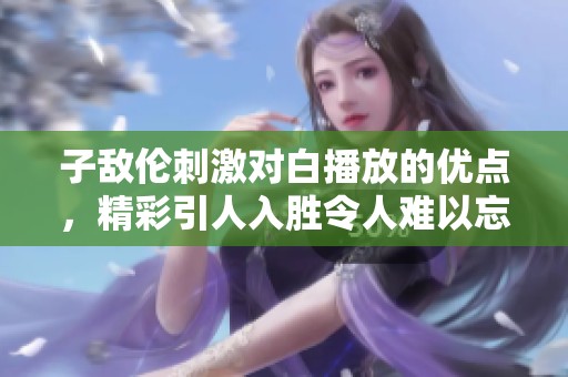 子敌伦刺激对白播放的优点，精彩引人入胜令人难以忘怀