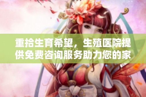 重拾生育希望，生殖医院提供免费咨询服务助力您的家庭梦想