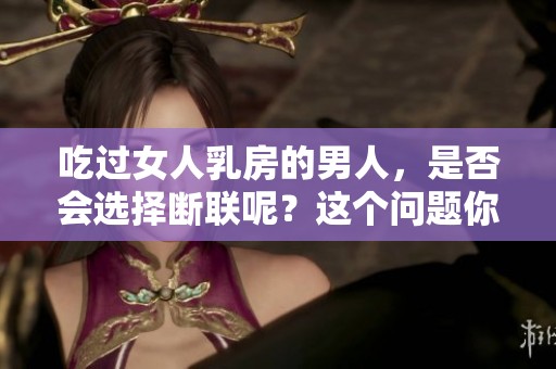 吃过女人乳房的男人，是否会选择断联呢？这个问题你考虑过吗