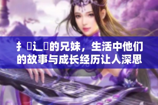 扌喿辶畐的兄妹，生活中他们的故事与成长经历让人深思与感动。