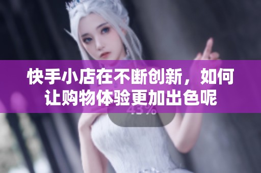 快手小店在不断创新，如何让购物体验更加出色呢