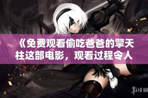 《免费观看偷吃爸爸的擎天柱这部电影，观看过程令人意想不到》