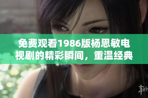 免费观看1986版杨思敏电视剧的精彩瞬间，重温经典不容错过
