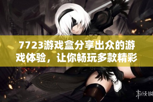 7723游戏盒分享出众的游戏体验，让你畅玩多款精彩游戏乐趣无穷