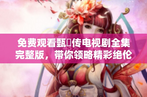 免费观看甄嬛传电视剧全集完整版，带你领略精彩绝伦的宫廷风云故事