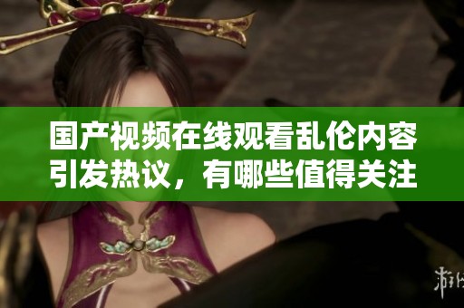 国产视频在线观看乱伦内容引发热议，有哪些值得关注的亮点和看点呢