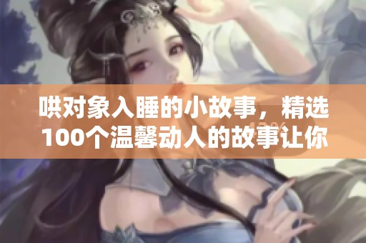 哄对象入睡的小故事，精选100个温馨动人的故事让你们安然入梦