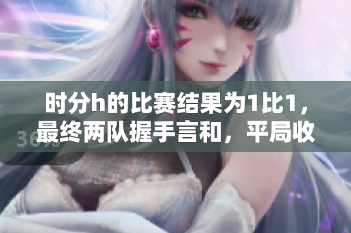 时分h的比赛结果为1比1，最终两队握手言和，平局收场