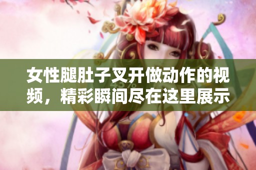 女性腿肚子叉开做动作的视频，精彩瞬间尽在这里展示！