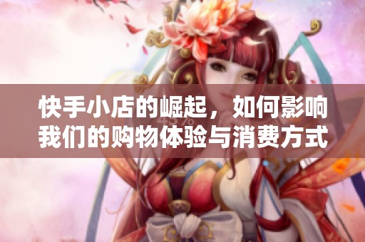 快手小店的崛起，如何影响我们的购物体验与消费方式