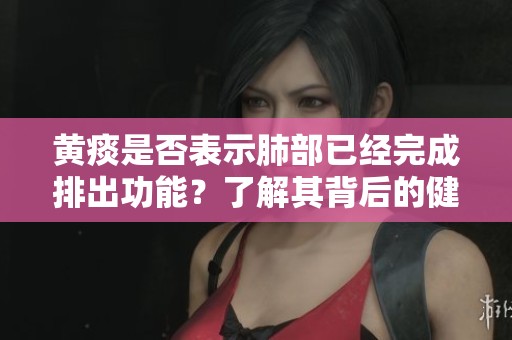 黄痰是否表示肺部已经完成排出功能？了解其背后的健康信号