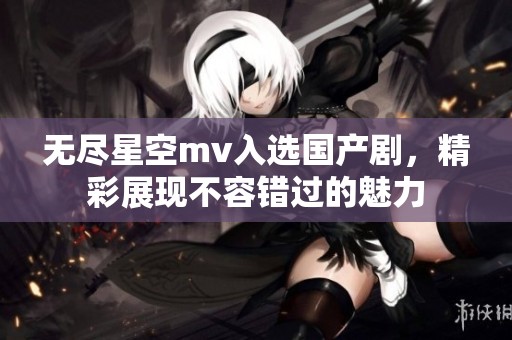 无尽星空mv入选国产剧，精彩展现不容错过的魅力