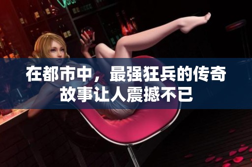 在都市中，最强狂兵的传奇故事让人震撼不已