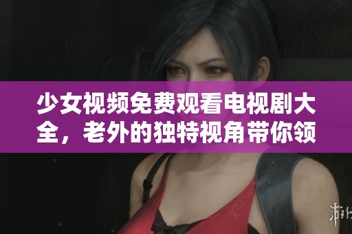 少女视频免费观看电视剧大全，老外的独特视角带你领略精彩内容