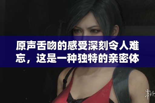 原声舌吻的感受深刻令人难忘，这是一种独特的亲密体验