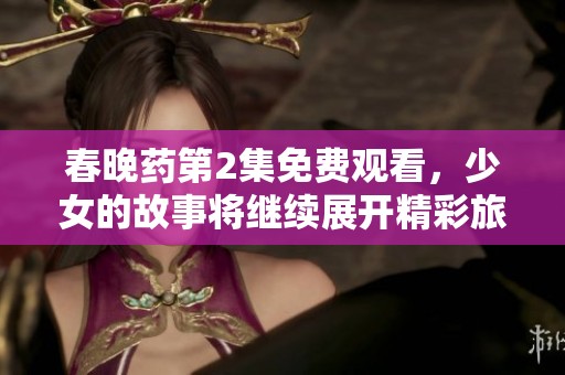 春晚药第2集免费观看，少女的故事将继续展开精彩旅程