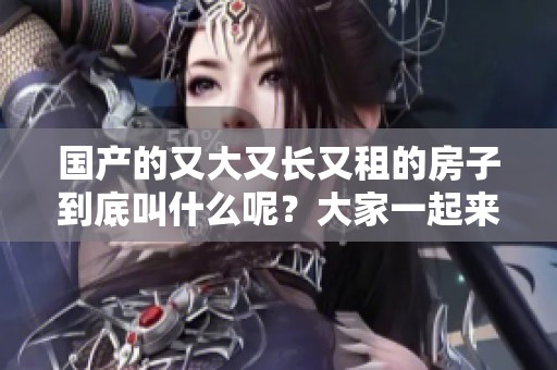 国产的又大又长又租的房子到底叫什么呢？大家一起来了解一下吧！