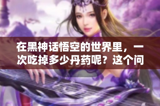 在黑神话悟空的世界里，一次吃掉多少丹药呢？这个问题引发了热烈讨论