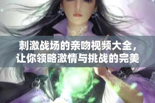 刺激战场的亲吻视频大全，让你领略激情与挑战的完美结合！