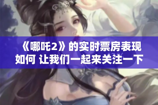 《哪吒2》的实时票房表现如何 让我们一起来关注一下吧