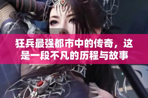 狂兵最强都市中的传奇，这是一段不凡的历程与故事