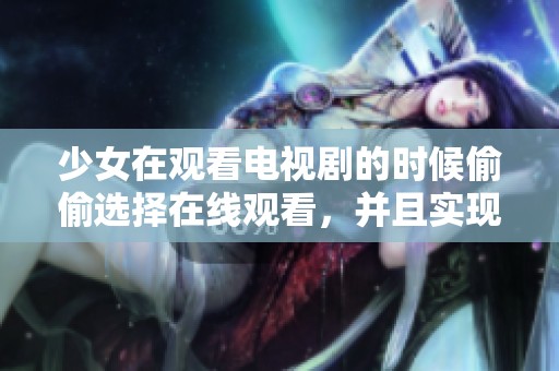少女在观看电视剧的时候偷偷选择在线观看，并且实现免费播放的方案