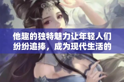 他趣的独特魅力让年轻人们纷纷追捧，成为现代生活的一部分