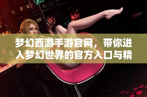 梦幻西游手游官网，带你进入梦幻世界的官方入口与精彩体验