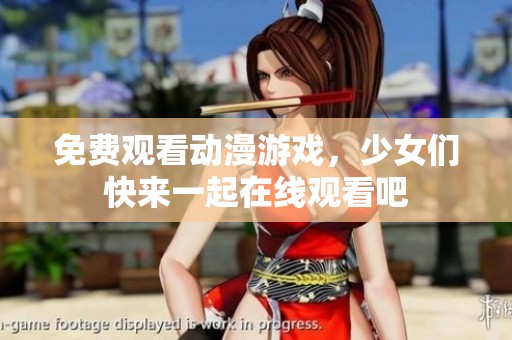 免费观看动漫游戏，少女们快来一起在线观看吧