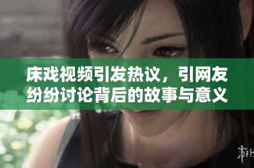 床戏视频引发热议，引网友纷纷讨论背后的故事与意义