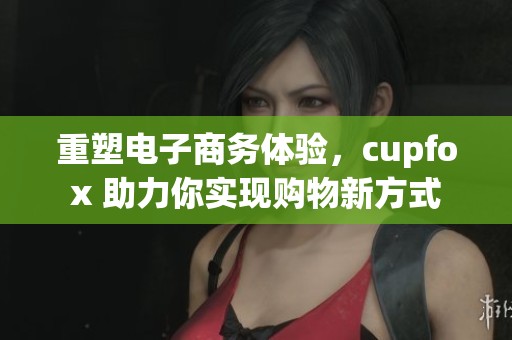 重塑电子商务体验，cupfox 助力你实现购物新方式