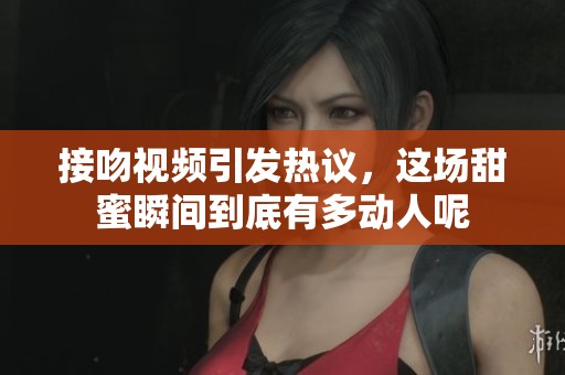 接吻视频引发热议，这场甜蜜瞬间到底有多动人呢