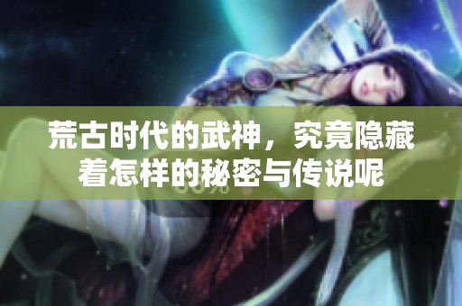 荒古时代的武神，究竟隐藏着怎样的秘密与传说呢