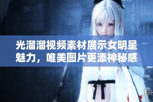 光溜溜视频素材展示女明星魅力，唯美图片更添神秘感