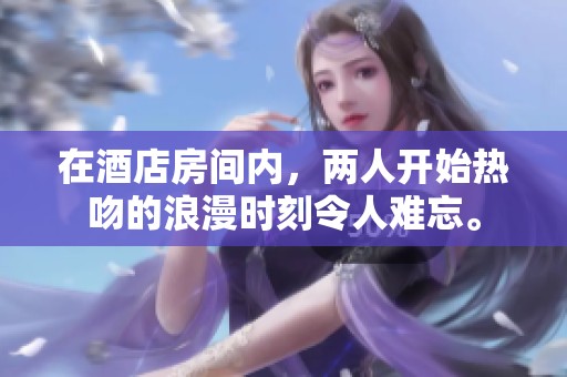 在酒店房间内，两人开始热吻的浪漫时刻令人难忘。