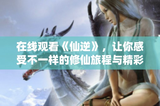 在线观看《仙逆》，让你感受不一样的修仙旅程与精彩剧情尽在其中