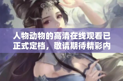 人物动物的高清在线观看已正式定档，敬请期待精彩内容！