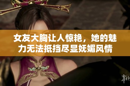 女友大胸让人惊艳，她的魅力无法抵挡尽显妩媚风情