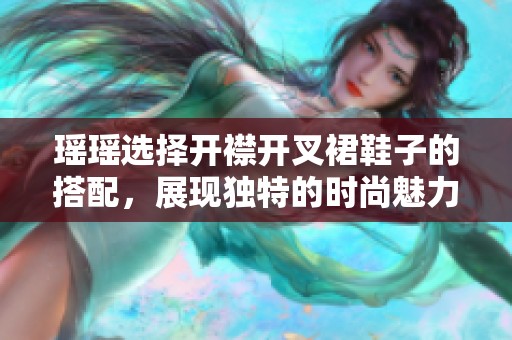 瑶瑶选择开襟开叉裙鞋子的搭配，展现独特的时尚魅力