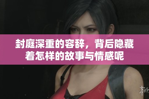封庭深重的容辞，背后隐藏着怎样的故事与情感呢