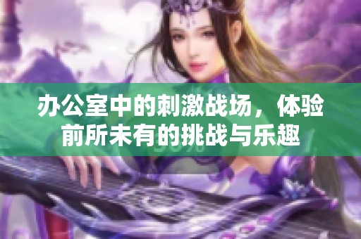 办公室中的刺激战场，体验前所未有的挑战与乐趣