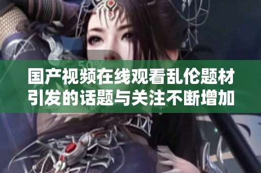 国产视频在线观看乱伦题材引发的话题与关注不断增加